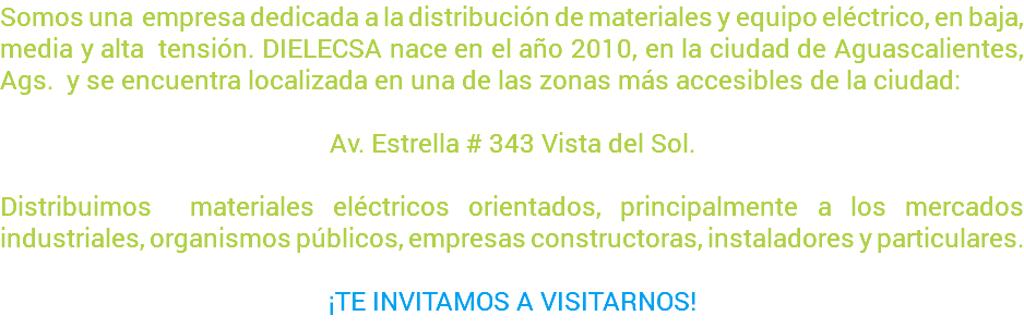 Somos una empresa dedicada a la distribución de materiales y equipo eléctrico, en baja, media y alta tensión. DIELECSA nace en el año 2010, en la ciudad de Aguascalientes, Ags. y se encuentra localizada en una de las zonas más accesibles de la ciudad: Av. Estrella # 343 Vista del Sol. Distribuimos materiales eléctricos orientados, principalmente a los mercados industriales, organismos públicos, empresas constructoras, instaladores y particulares. ¡TE INVITAMOS A VISITARNOS!