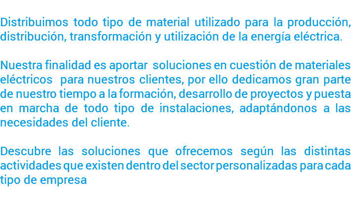  Distribuimos todo tipo de material utilizado para la producción, distribución, transformación y utilización de la energía eléctrica. Nuestra finalidad es aportar soluciones en cuestión de materiales eléctricos para nuestros clientes, por ello dedicamos gran parte de nuestro tiempo a la formación, desarrollo de proyectos y puesta en marcha de todo tipo de instalaciones, adaptándonos a las necesidades del cliente. Descubre las soluciones que ofrecemos según las distintas actividades que existen dentro del sector personalizadas para cada tipo de empresa